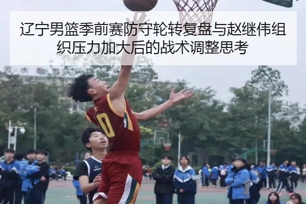 辽宁男篮季前赛防守轮转复盘与赵继伟组织压力加大后的战术调整思考
