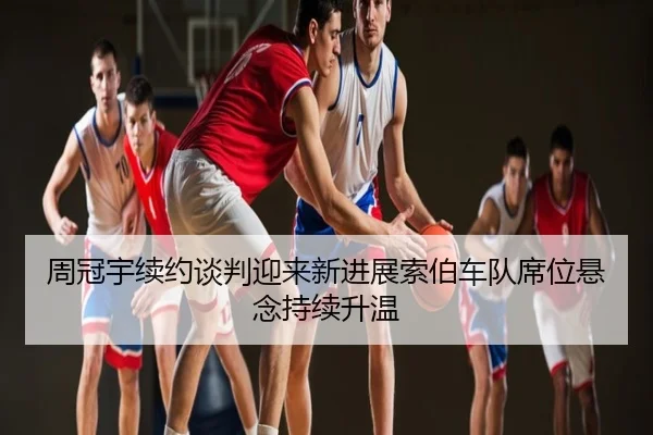 周冠宇续约谈判迎来新进展索伯车队席位悬念持续升温
